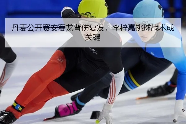 丹麦公开赛安赛龙背伤复发，李梓嘉挑球战术成关键