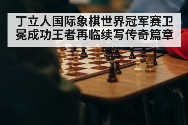 丁立人国际象棋世界冠军赛卫冕成功王者再临续写传奇篇章