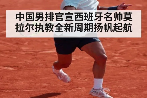 中国男排官宣西班牙名帅莫拉尔执教全新周期扬帆起航