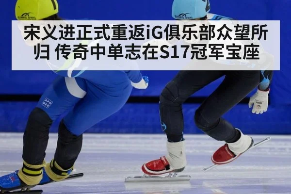 宋义进正式重返iG俱乐部众望所归 传奇中单志在S17冠军宝座